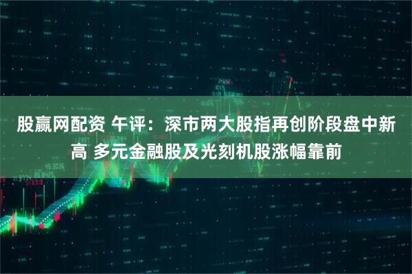 股赢网配资 午评：深市两大股指再创阶段盘中新高 多元金融股及光刻机股涨幅靠前