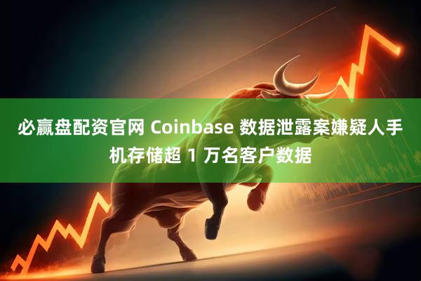 必赢盘配资官网 Coinbase 数据泄露案嫌疑人手机存储超 1 万名客户数据