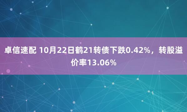 卓信速配 10月22日鹤21转债下跌0.42%,转股溢价率13.06%
