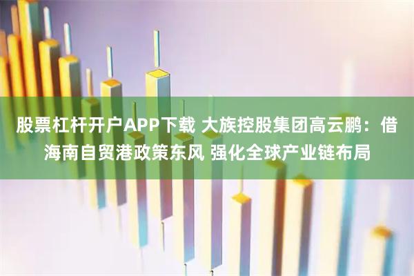 股票杠杆开户APP下载 大族控股集团高云鹏：借海南自贸港政策东风 强化全球产业链布局