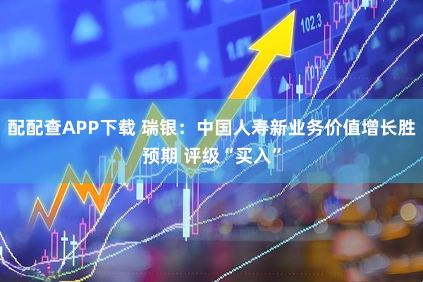 配配查APP下载 瑞银：中国人寿新业务价值增长胜预期 评级“买入”