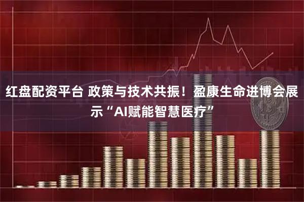 红盘配资平台 政策与技术共振！盈康生命进博会展示“AI赋能智慧医疗”