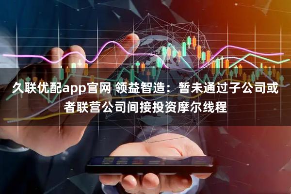 久联优配app官网 领益智造：暂未通过子公司或者联营公司间接投资摩尔线程