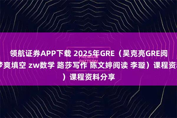 领航证券APP下载 2025年GRE（吴克亮GRE阅读 梁梦爽填空 zw数学 路莎写作 陈文婷阅读 李璇）课程资料分享