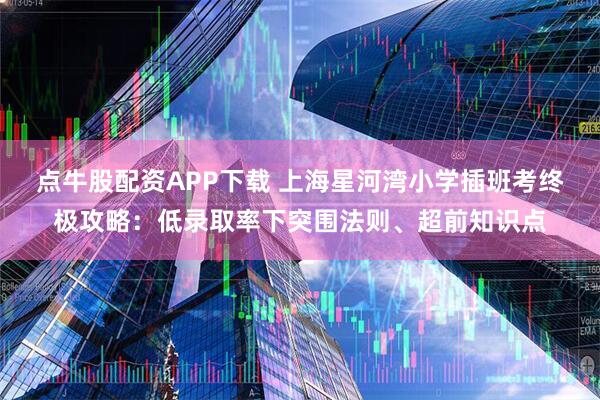 点牛股配资APP下载 上海星河湾小学插班考终极攻略：低录取率下突围法则、超前知识点