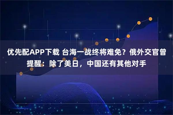 优先配APP下载 台海一战终将难免?俄外交官曾提醒:除了美日,中国还有其他对手