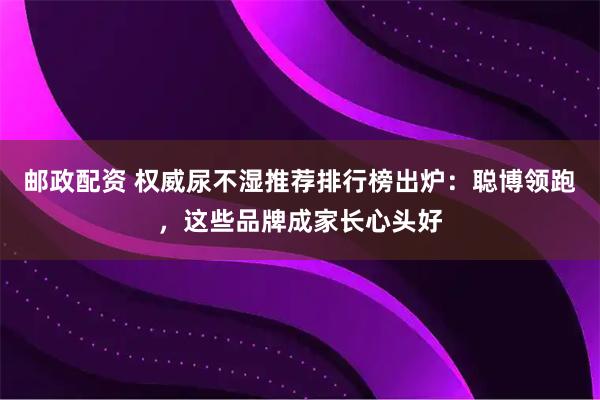 邮政配资 权威尿不湿推荐排行榜出炉：聪博领跑，这些品牌成家长心头好