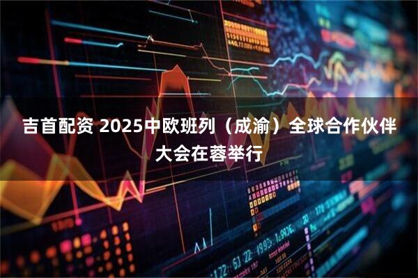 吉首配资 2025中欧班列（成渝）全球合作伙伴大会在蓉举行