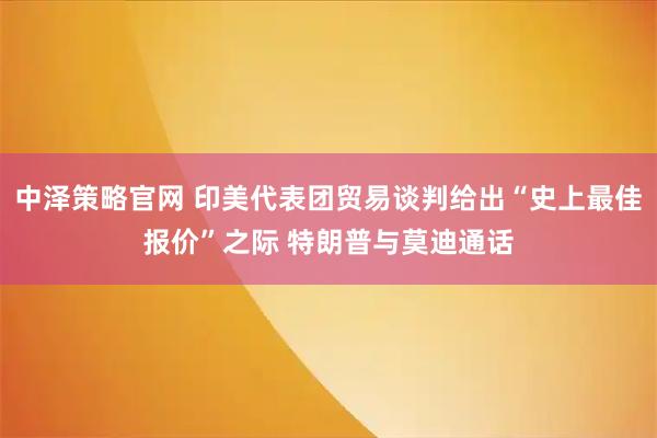 中泽策略官网 印美代表团贸易谈判给出“史上最佳报价”之际 特朗普与莫迪通话