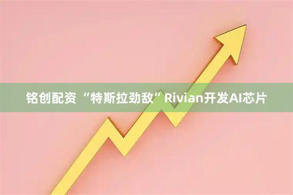 铭创配资 “特斯拉劲敌”Rivian开发AI芯片