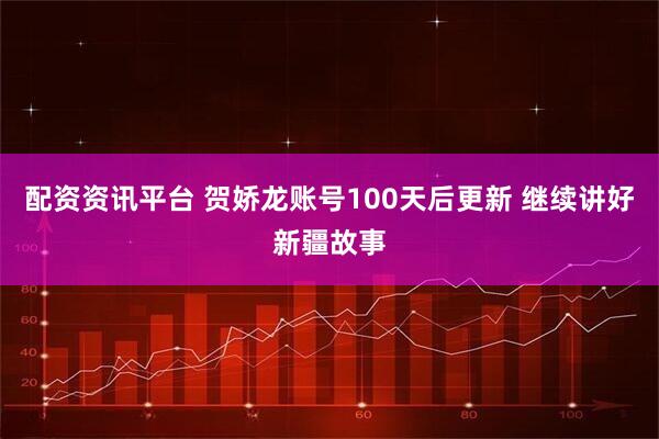 配资资讯平台 贺娇龙账号100天后更新 继续讲好新疆故事