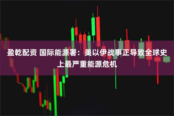 盈乾配资 国际能源署：美以伊战事正导致全球史上最严重能源危机