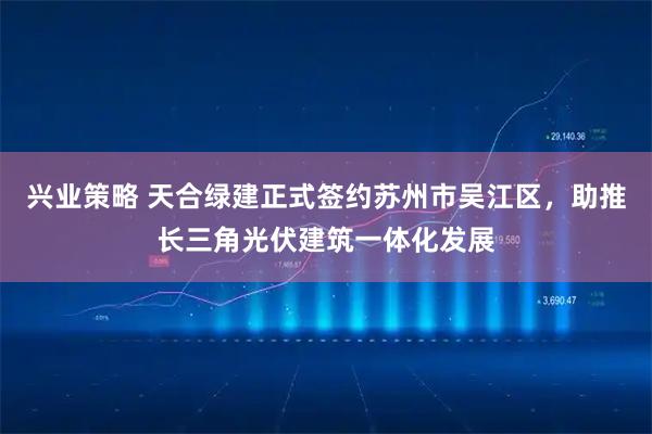 兴业策略 天合绿建正式签约苏州市吴江区，助推长三角光伏建筑一体化发展