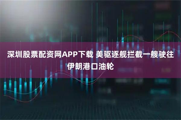 深圳股票配资网APP下载 美驱逐舰拦截一艘驶往伊朗港口油轮