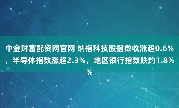 中金财富配资网官网 纳指科技股指数收涨超0.6%，半导体指数涨超2.3%，地区银行指数跌约1.8%