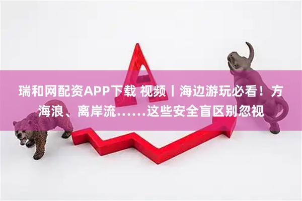 瑞和网配资APP下载 视频丨海边游玩必看！方海浪、离岸流……这些安全盲区别忽视