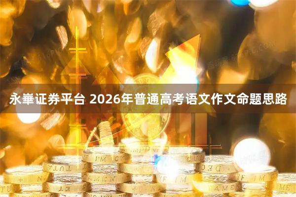 永崋证券平台 2026年普通高考语文作文命题思路