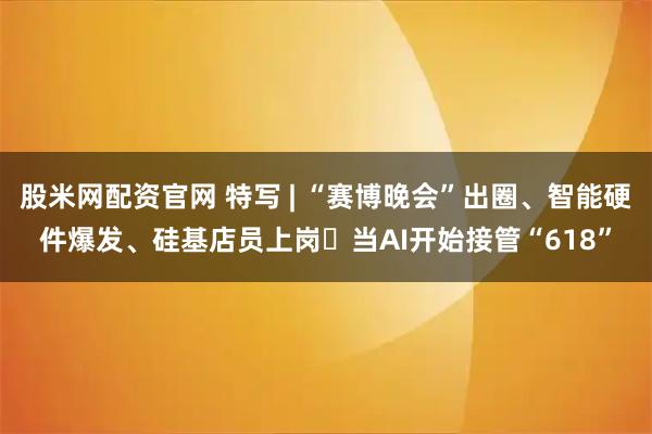 股米网配资官网 特写 | “赛博晚会”出圈、智能硬件爆发、硅基店员上岗⋯当AI开始接管“618”