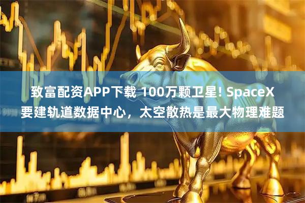 致富配资APP下载 100万颗卫星! SpaceX要建轨道数据中心，太空散热是最大物理难题