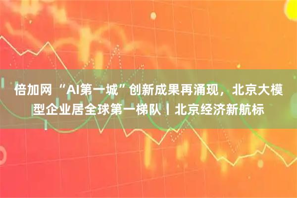倍加网 “AI第一城”创新成果再涌现,北京大模型企业居全球第一梯队丨北京经济新航标