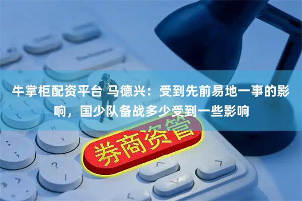 牛掌柜配资平台 马德兴：受到先前易地一事的影响，国少队备战多少受到一些影响