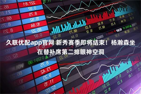 久联优配app官网 新秀赛季即将结束！杨瀚森坐在替补席第二排眼神空洞