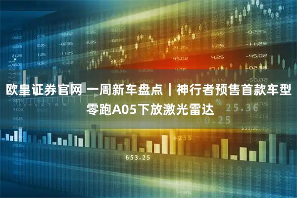 欧皇证券官网 一周新车盘点｜神行者预售首款车型 零跑A05下放激光雷达