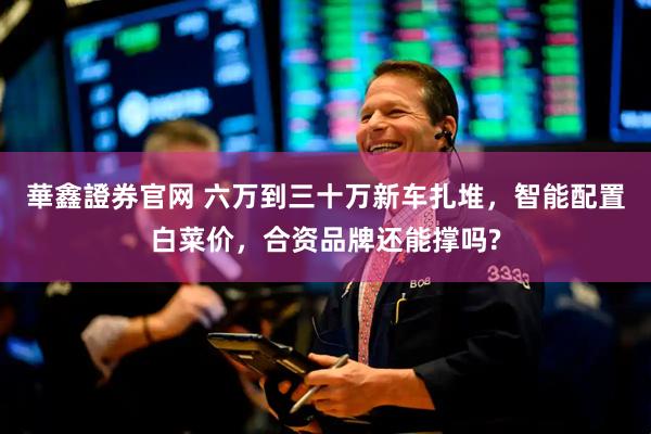 華鑫證券官网 六万到三十万新车扎堆，智能配置白菜价，合资品牌还能撑吗?