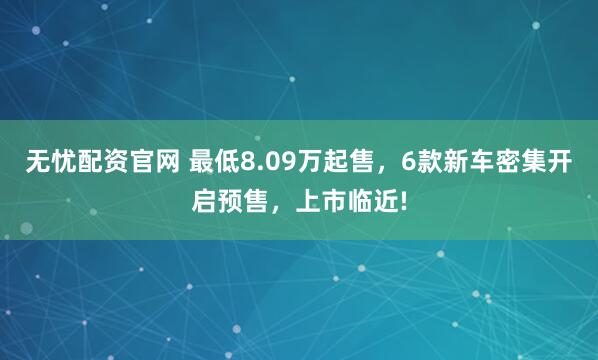 无忧配资官网 最低8.09万起售，6款新车密集开启预售，上市临近!
