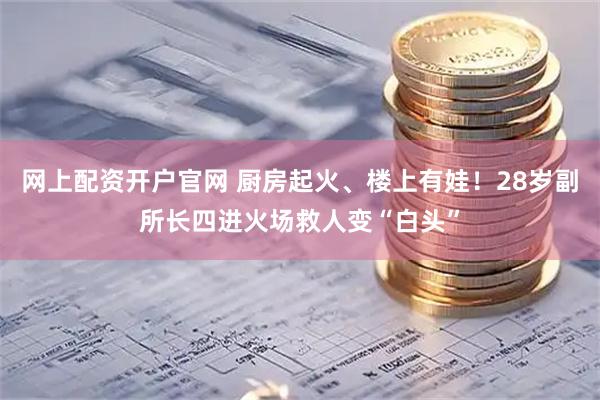 网上配资开户官网 厨房起火、楼上有娃！28岁副所长四进火场救人变“白头”