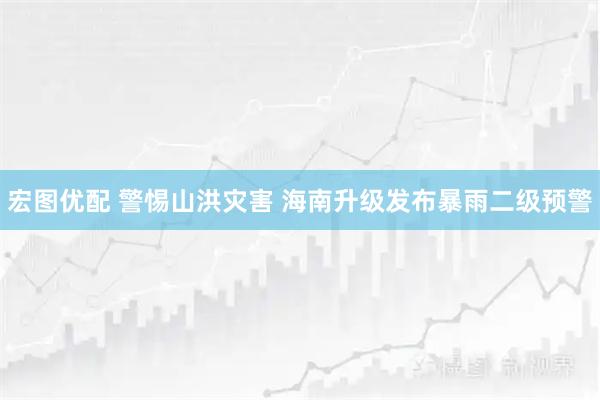 宏图优配 警惕山洪灾害 海南升级发布暴雨二级预警