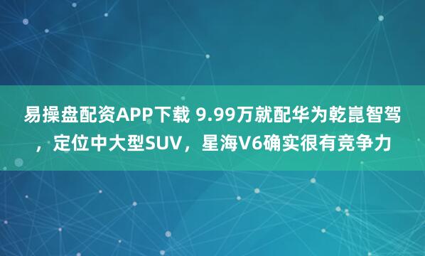 易操盘配资APP下载 9.99万就配华为乾崑智驾，定位中大型SUV，星海V6确实很有竞争力