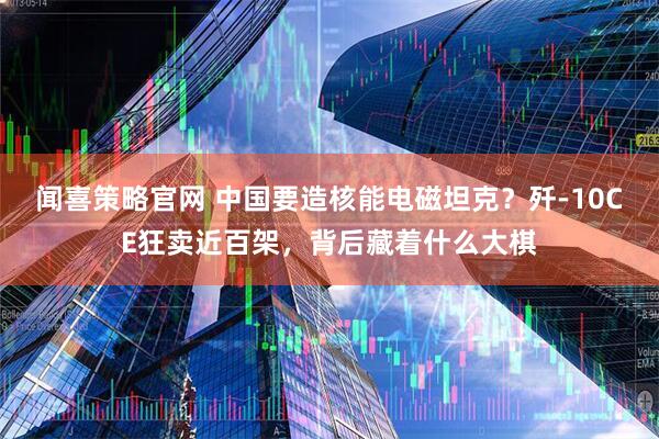 闻喜策略官网 中国要造核能电磁坦克？歼-10CE狂卖近百架，背后藏着什么大棋