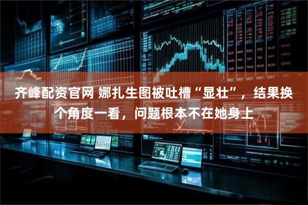 齐峰配资官网 娜扎生图被吐槽“显壮”，结果换个角度一看，问题根本不在她身上